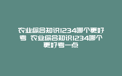 农业综合知识1234哪个更好考 农业综合知识1234哪个更好考一点