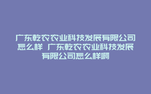 广东乾农农业科技发展有限公司怎么样 广东乾农农业科技发展有限公司怎么样啊