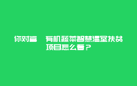 你对富硒有机蔬菜智慧温室扶贫项目怎么看？