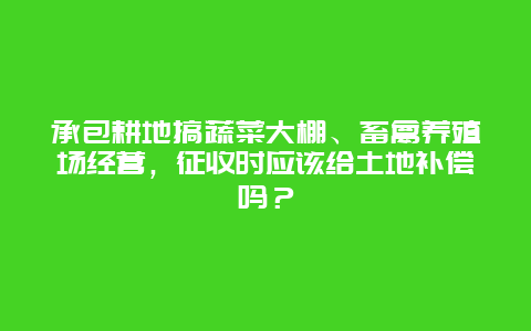 承包耕地搞蔬菜大棚、畜禽养殖场经营，征收时应该给土地补偿吗？