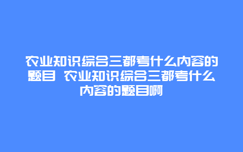 农业知识综合三都考什么内容的题目 农业知识综合三都考什么内容的题目啊