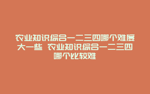 农业知识综合一二三四哪个难度大一些 农业知识综合一二三四哪个比较难