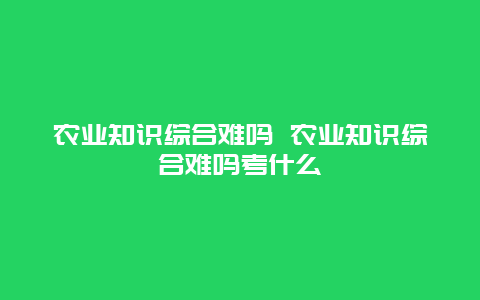 农业知识综合难吗 农业知识综合难吗考什么