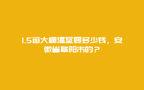 1.5亩大棚温室要多少钱，安徽省阜阳市的？