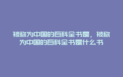 被称为中国的百科全书是，被称为中国的百科全书是什么书