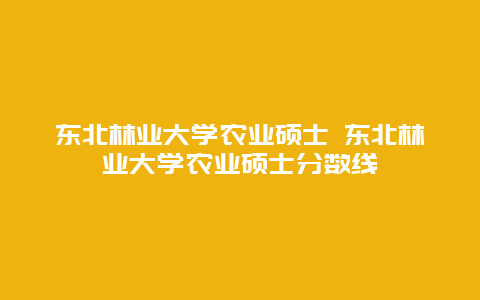 东北林业大学农业硕士 东北林业大学农业硕士分数线