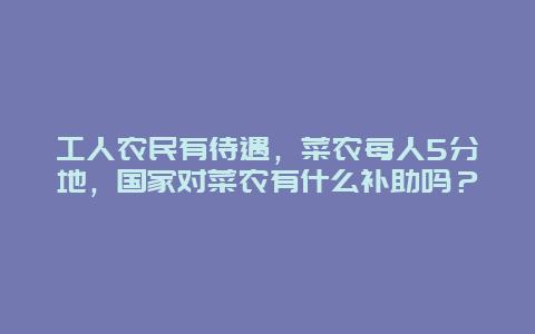 工人农民有待遇，菜农每人5分地，国家对菜农有什么补助吗？