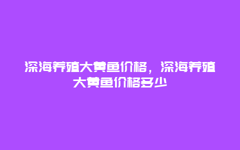 深海养殖大黄鱼价格，深海养殖大黄鱼价格多少