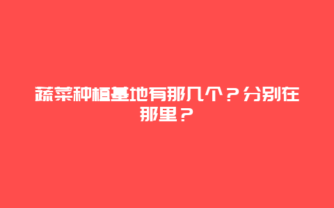 蔬菜种植基地有那几个？分别在那里？