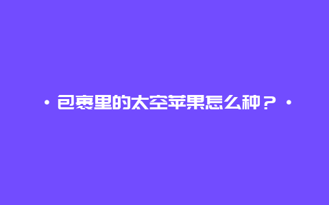 ·包裹里的太空苹果怎么种？·