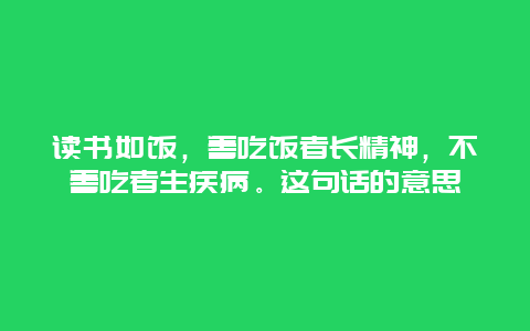 读书如饭，善吃饭者长精神，不善吃者生疾病。这句话的意思