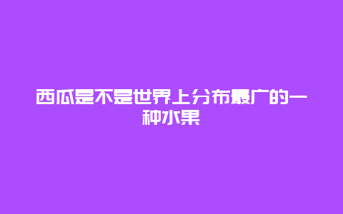 西瓜是不是世界上分布最广的一种水果