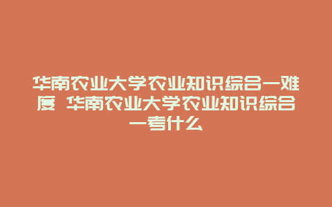 华南农业大学农业知识综合一难度 华南农业大学农业知识综合一考什么