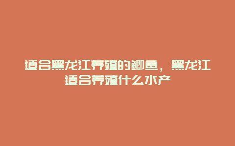 适合黑龙江养殖的鲫鱼，黑龙江适合养殖什么水产