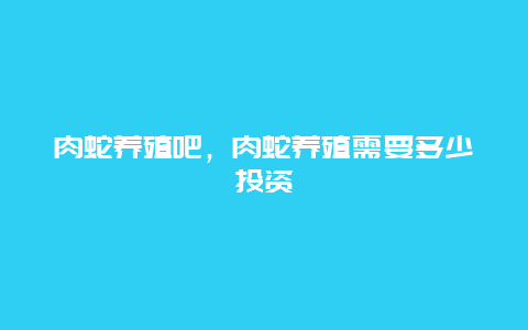 肉蛇养殖吧，肉蛇养殖需要多少投资