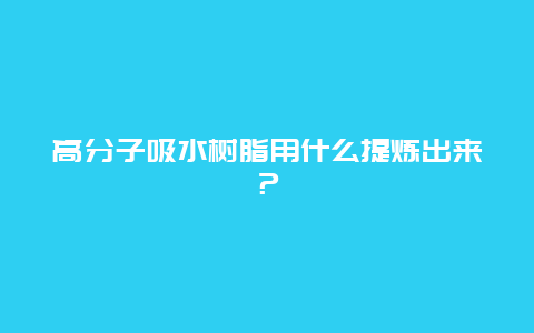 高分子吸水树脂用什么提炼出来？