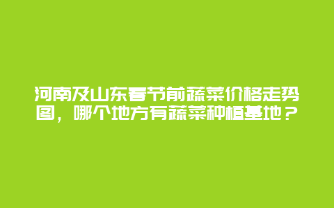 河南及山东春节前蔬菜价格走势图，哪个地方有蔬菜种植基地？