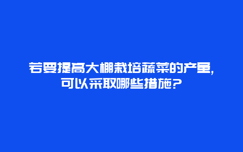 若要提高大棚栽培蔬菜的产量,可以采取哪些措施?