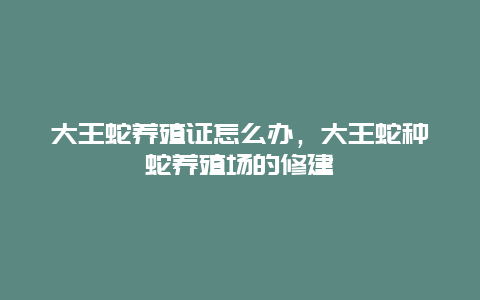 大王蛇养殖证怎么办，大王蛇种蛇养殖场的修建