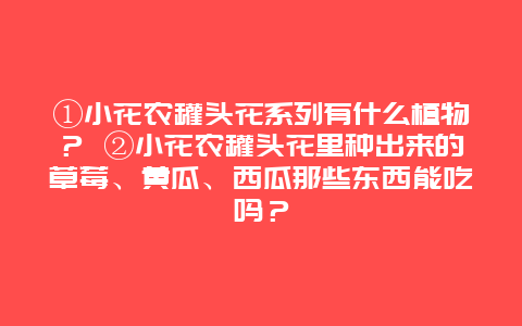 ①小花农罐头花系列有什么植物？ ②小花农罐头花里种出来的草莓、黄瓜、西瓜那些东西能吃吗？