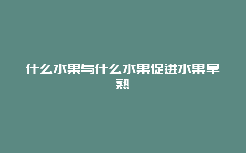 什么水果与什么水果促进水果早熟