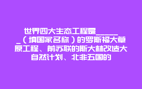 世界四大生态工程是______（填国家名称）的罗斯福大草原工程、前苏联的斯大林改造大自然计划、北非五国的