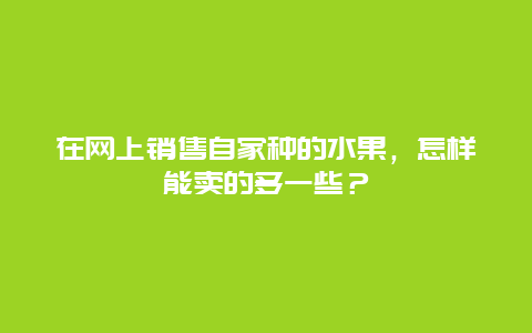 在网上销售自家种的水果，怎样能卖的多一些？