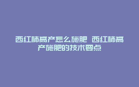 西红柿高产怎么施肥 西红柿高产施肥的技术要点