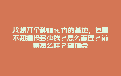 我想开个种植花卉的基地，但是不知道投多少钱？怎么管理？前景怎么样？望指点