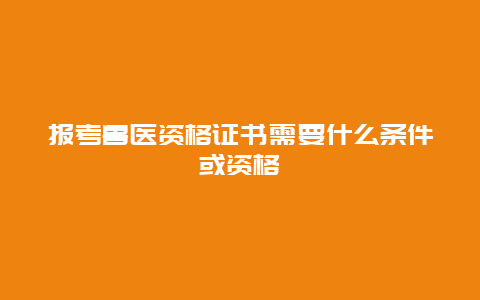 报考兽医资格证书需要什么条件或资格