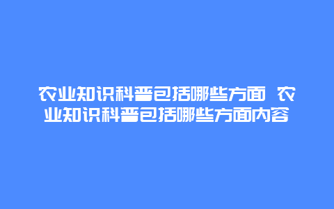 农业知识科普包括哪些方面 农业知识科普包括哪些方面内容