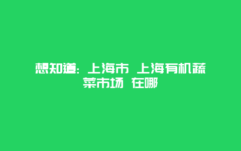 想知道: 上海市 上海有机蔬菜市场 在哪