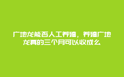 广地龙能否人工养殖，养殖广地龙真的三个月可以收成么