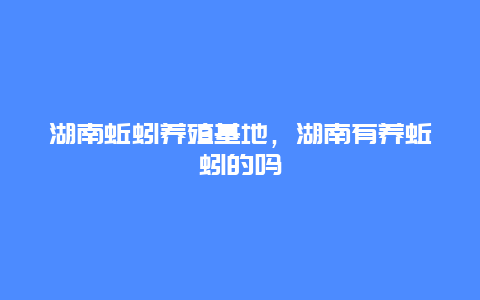 湖南蚯蚓养殖基地，湖南有养蚯蚓的吗