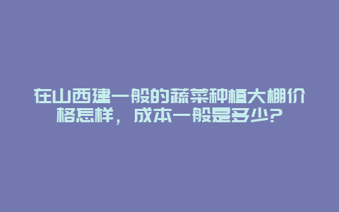 在山西建一般的蔬菜种植大棚价格怎样，成本一般是多少?