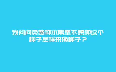 我问问免费种水果里不想种这个种子怎样来换种子？