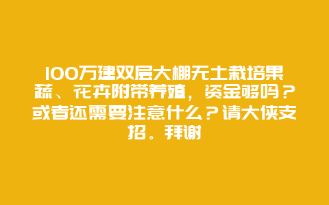 100万建双层大棚无土栽培果蔬、花卉附带养殖，资金够吗？或者还需要注意什么？请大侠支招。拜谢