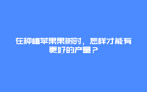 在种植苹果果树时，怎样才能有更好的产量？