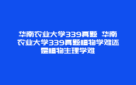 华南农业大学339真题 华南农业大学339真题植物学难还是植物生理学难