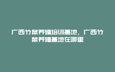 广西竹鼠养殖培训基地，广西竹鼠养殖基地在哪里