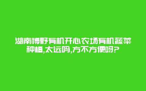 湖南博野有机开心农场有机蔬菜种植,太远吗,方不方便呀?