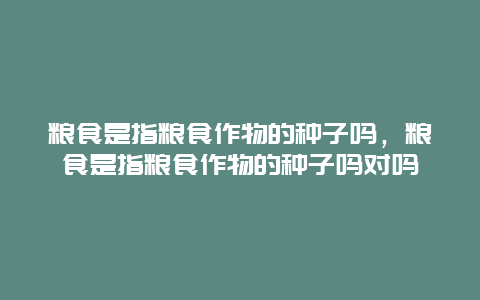 粮食是指粮食作物的种子吗，粮食是指粮食作物的种子吗对吗