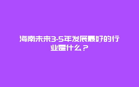 海南未来3-5年发展最好的行业是什么？