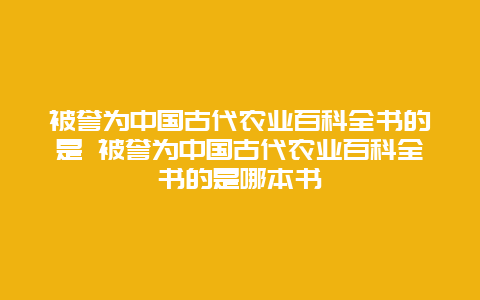 被誉为中国古代农业百科全书的是 被誉为中国古代农业百科全书的是哪本书