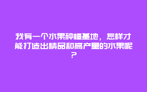 我有一个水果种植基地，怎样才能打造出精品和高产量的水果呢？