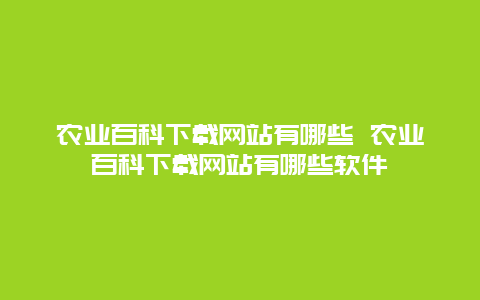 农业百科下载网站有哪些 农业百科下载网站有哪些软件