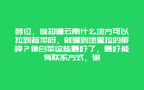 各位，谁知道云南什么地方可以拉到蔬菜呀，就是到地里拉的那种？像白菜这些最好了，最好能有联系方式，谢