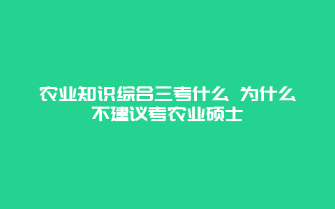 农业知识综合三考什么 为什么不建议考农业硕士