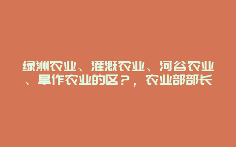 绿洲农业、灌溉农业、河谷农业、旱作农业的区？，农业部部长