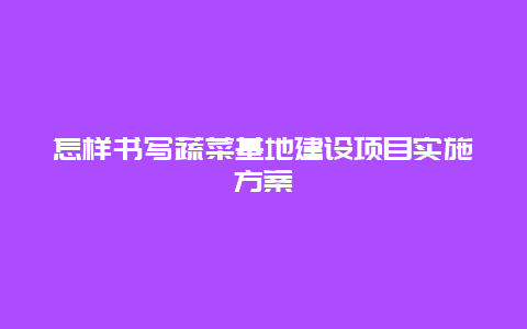 怎样书写蔬菜基地建设项目实施方案